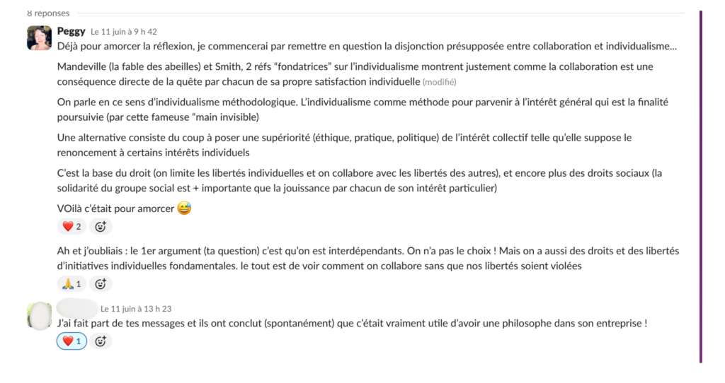 Réponse de Peggy : Déjà pour amorcer la réflexion, je commencerai par remettre en question la disjonction présupposée entre collaboration et individualisme… Mandeville (la fable des abeilles) et Smith, 2 réfs 'fondatrices' sur l'individualisme montrent justement comme la collaboration est une conséquence directe de la quête par chacun de sa propre satisfaction individuelle. On parle en ce sens d'individualisme méthodologique. L'individualisme comme méthode pour parvenir à l'intérêt général qui est la finalité poursuivie (par cette fameuse 'main invisible'). Une alternative consiste du coup à poser une supériorité (éthique, pratique, politique) de l'intérêt collectif telle qu'elle suppose le renoncement à certains intérêts individuels. C'est la base du droit (on limite les libertés individuelles et on collabore avec les libertés des autres), et encore plus des droits sociaux (la solidarité du groupe social est + importante que la jouissance par chacun de son intérêt particulier). VOilà c'était pour amorcer. Ah et j'oubliais : le 1er argument (ta question) c'est qu'on est interdépendants. On n'a pas le choix ! Mais on a aussi des droits et des libertés d'initiatives individuelles fondamentales. Le tout est de voir comment on collabore sans que nos libertés soient violées. Puis la réponse de la personne anonyme : J'ai fait part de tes messages et ils ont conclut (spontanément) que c'était vraiment utile d'avoir une philosophe dans son entreprise ! 